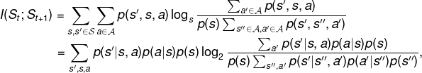 \fn_phv I(S_t;S_{t+1}) = \sum_{s,s'\in\mathcal{S}} \sum_{a\in\mathcal{A}} p(s',s,a) \log_s\frac{\sum_{a'\in\mathcal{A}}p(s',s,a)}{p(s)\sum_{s''\in\mathcal{A},a'\in\mathcal{A}}p(s',s'',a')}\\ \hspace*{2.4cm}= \sum_{s',s,a}p(s'|s,a)p(a|s)p(s)\log_2\frac{\sum_{a'}p(s'|s,a)p(a|s)p(s)}{p(s)\sum_{s'',a'} p(s'|s'',a')p(a'|s'')p(s'')},
